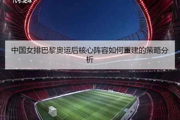 中国女排巴黎奥运后核心阵容如何重建的策略分析