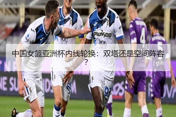 中国女篮亚洲杯内线轮换：双塔还是空间阵容？